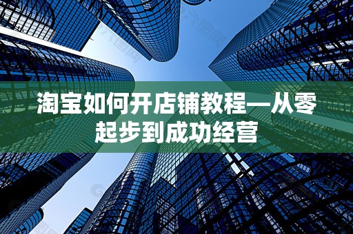 淘宝如何开店铺教程—从零起步到成功经营