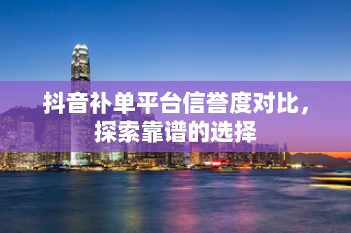 抖音补单平台信誉度对比，探索靠谱的选择