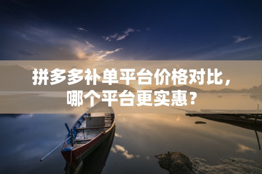 拼多多补单平台价格对比，哪个平台更实惠？