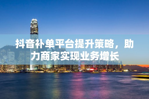 抖音补单平台提升策略，助力商家实现业务增长