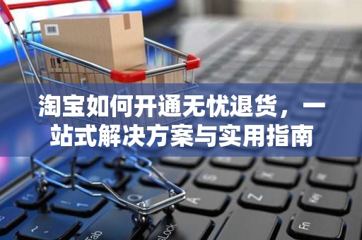淘宝如何开通无忧退货，一站式解决方案与实用指南