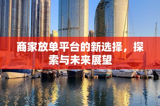 商家放单平台的新选择，探索与未来展望