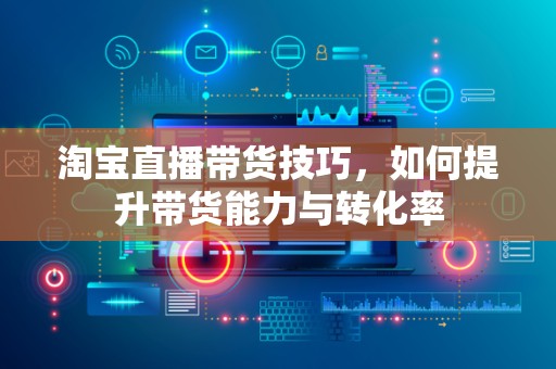 淘宝直播带货技巧，如何提升带货能力与转化率