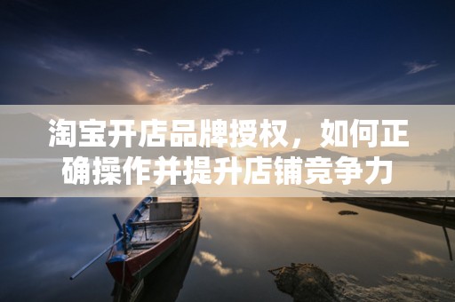 淘宝开店品牌授权，如何正确操作并提升店铺竞争力