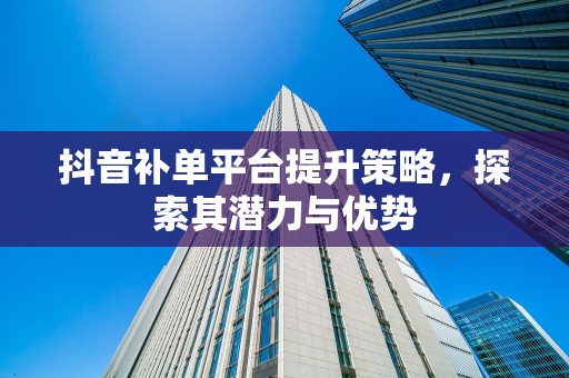 抖音补单平台提升策略，探索其潜力与优势