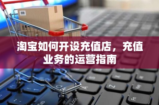 淘宝如何开设充值店，充值业务的运营指南