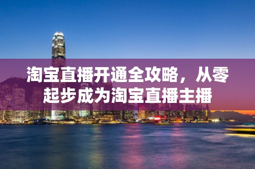 淘宝直播开通全攻略，从零起步成为淘宝直播主播