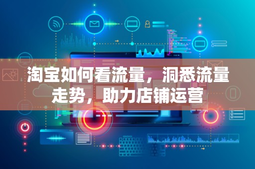 淘宝如何看流量，洞悉流量走势，助力店铺运营