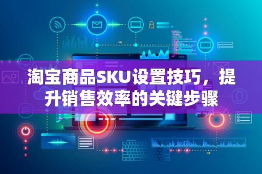 淘宝商品SKU设置技巧，提升销售效率的关键步骤