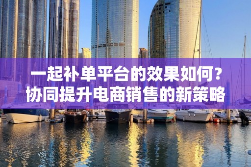 一起补单平台的效果如何？协同提升电商销售的新策略