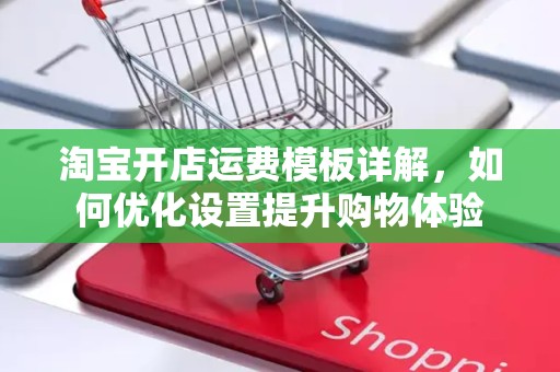 淘宝开店运费模板详解，如何优化设置提升购物体验