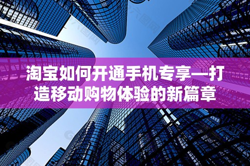 淘宝如何开通手机专享—打造移动购物体验的新篇章