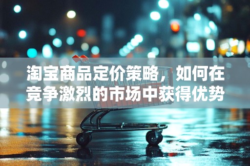 淘宝商品定价策略，如何在竞争激烈的市场中获得优势