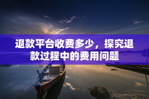 退款平台收费多少，探究退款过程中的费用问题