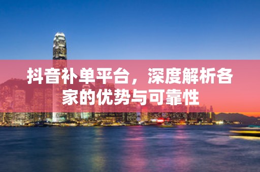 抖音补单平台，深度解析各家的优势与可靠性