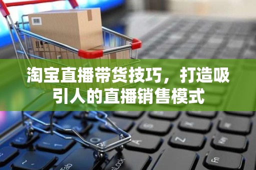 淘宝直播带货技巧，打造吸引人的直播销售模式