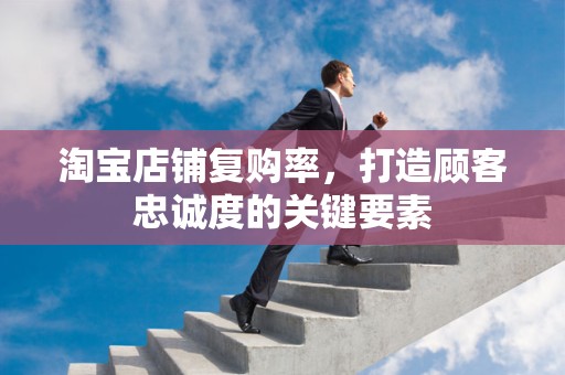 淘宝店铺复购率，打造顾客忠诚度的关键要素
