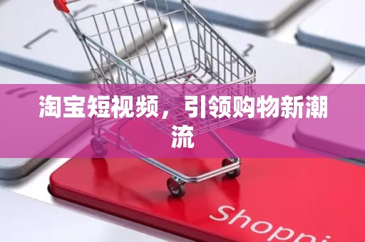 淘宝短视频，引领购物新潮流