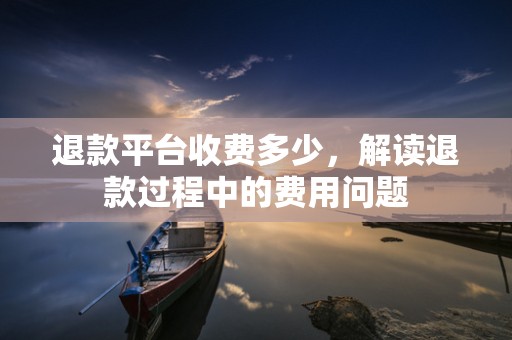 退款平台收费多少，解读退款过程中的费用问题