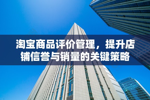 淘宝商品评价管理，提升店铺信誉与销量的关键策略