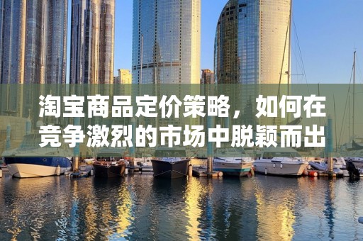 淘宝商品定价策略，如何在竞争激烈的市场中脱颖而出