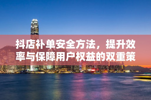 抖店补单安全方法，提升效率与保障用户权益的双重策略
