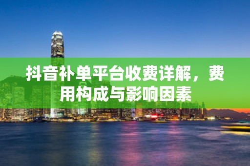 抖音补单平台收费详解，费用构成与影响因素