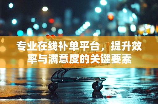 专业在线补单平台，提升效率与满意度的关键要素