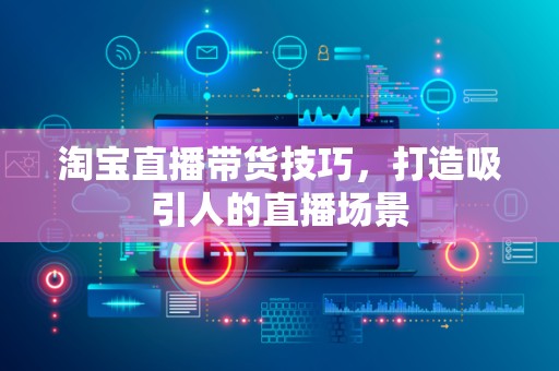 淘宝直播带货技巧，打造吸引人的直播场景