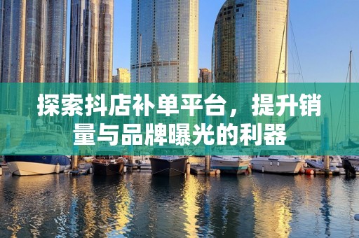 探索抖店补单平台，提升销量与品牌曝光的利器
