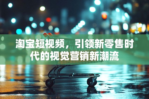 淘宝短视频，引领新零售时代的视觉营销新潮流