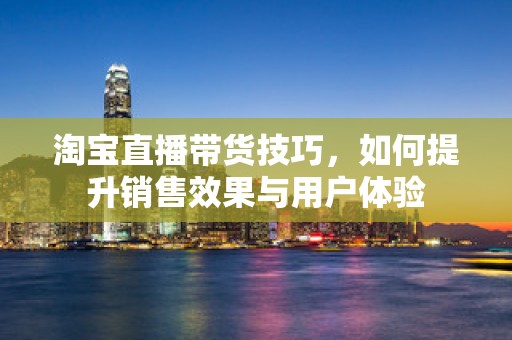 淘宝直播带货技巧，如何提升销售效果与用户体验