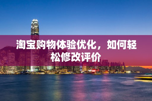 淘宝购物体验优化，如何轻松修改评价