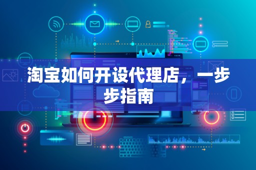 淘宝如何开设代理店，一步步指南