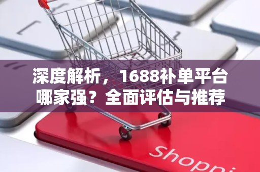 深度解析，1688补单平台哪家强？全面评估与推荐