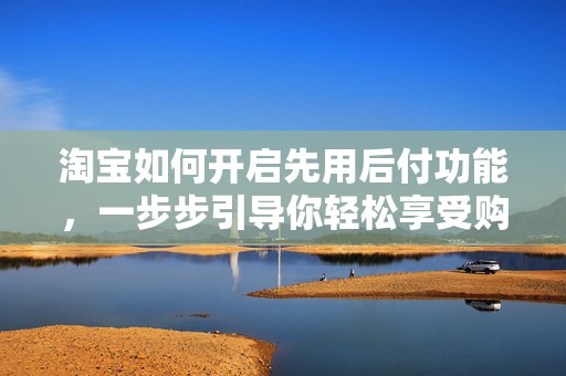 淘宝如何开启先用后付功能，一步步引导你轻松享受购物新体验