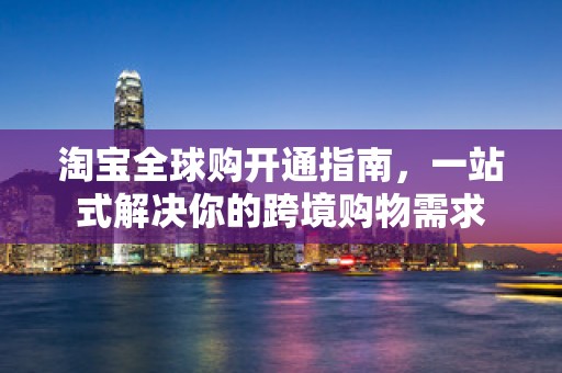 淘宝全球购开通指南，一站式解决你的跨境购物需求