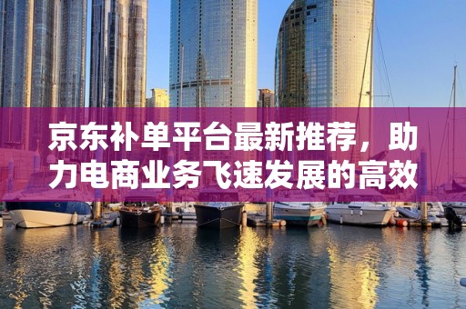京东补单平台最新推荐，助力电商业务飞速发展的高效工具