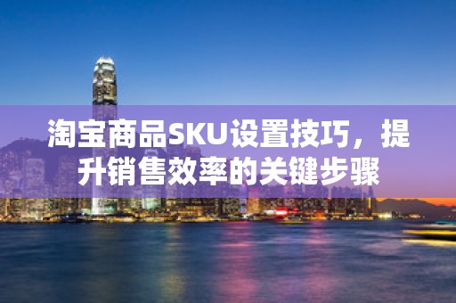 淘宝商品SKU设置技巧，提升销售效率的关键步骤