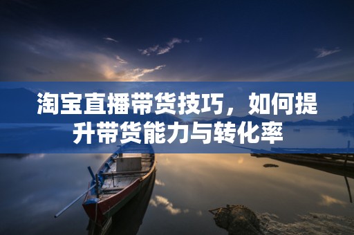 淘宝直播带货技巧，如何提升带货能力与转化率
