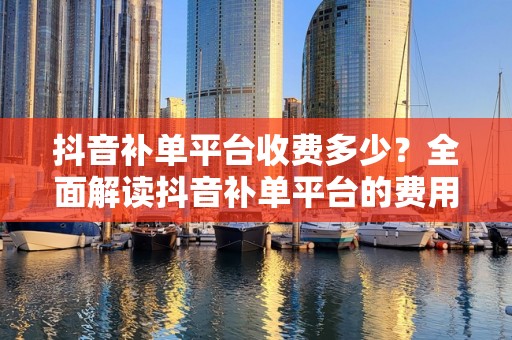 抖音补单平台收费多少？全面解读抖音补单平台的费用结构与服务价值
