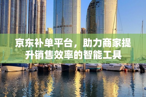 京东补单平台，助力商家提升销售效率的智能工具