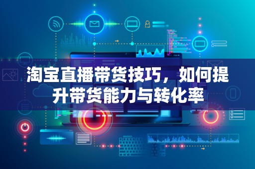 淘宝直播带货技巧，如何提升带货能力与转化率