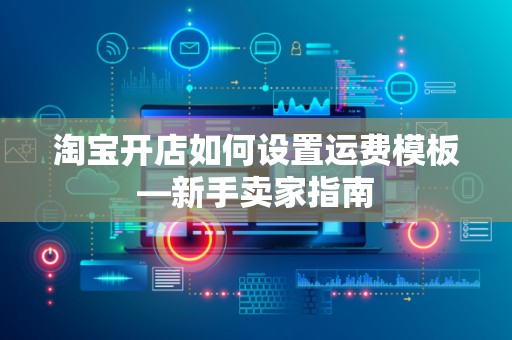 淘宝开店如何设置运费模板—新手卖家指南