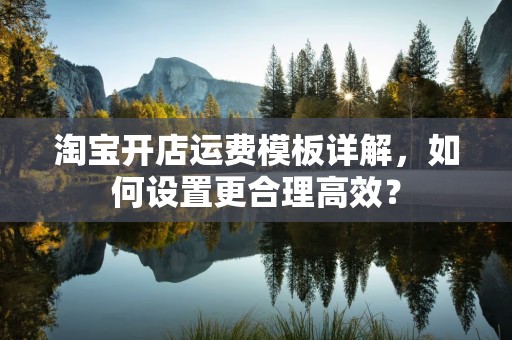 淘宝开店运费模板详解，如何设置更合理高效？