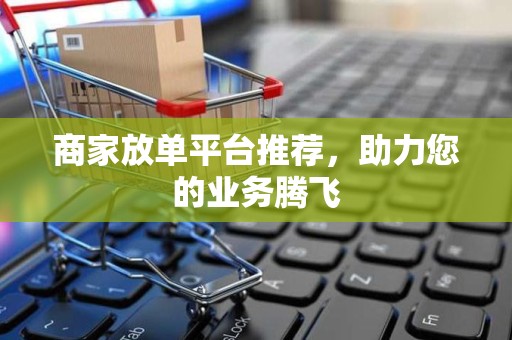 商家放单平台推荐，助力您的业务腾飞