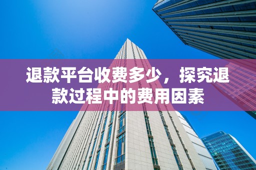 退款平台收费多少，探究退款过程中的费用因素