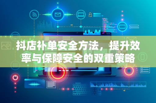抖店补单安全方法，提升效率与保障安全的双重策略