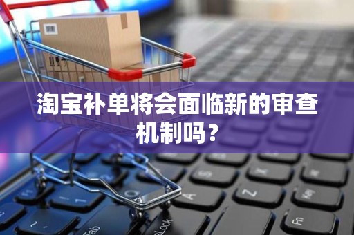 淘宝补单将会面临新的审查机制吗？