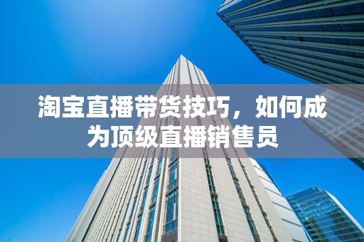 淘宝直播带货技巧，如何成为顶级直播销售员